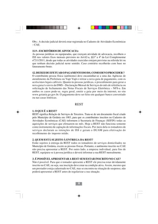 Obs.: A decisão judicial deverá estar registrada no Cadastro de Atividades Econômicas
– CAE.

11.9 – ESCRITÓRIOS DE ADVOCACIA:
As pessoas jurídicas ou equiparadas, que exerçam atividade de advocacia, recolhem o
ISS nos valores fixos mensais previstos no Art.62-a, §§1º a 4º da Lei Complementar
nº211/2011, desde que todas as atividades exercidas estejam previstas na referida lei ou
que tenham decisão judicial neste sentido. Caso contrário recolherão com base no
faturamento bruto.

12. DEIXEI DE EFETUAR O PAGAMENTO DO ISS. COMO DEVO PROCEDER ?
O contribuinte pessoa física (autônomo) deve encaminhar-se a uma das Agências de
atendimento da Prefeitura ou Vapt Vupt e retirar a nova guia de pagamento, com os
acréscimos legais cabíveis. Quanto às pessoas jurídicas, o procedimento para gerar a
nova guia é o envio da DMS – Declaração Mensal de Serviços do mês de referência ou
solicitação de fechamento das Notas Fiscais de Serviços Eletrônica – NFS-e. Em
ambos os casos pode-se, regra geral, emitir a guia por meio da internet, no site
www.goiania.go.gov.br. O pagamento deve ser feito em qualquer banco conveniado
ou nas casas lotéricas.

                                        REST

1. O QUE É A REST?
REST significa Relação de Serviços de Terceiros. Trata-se de um documento fiscal criado
pelo Município de Goiânia em 1983, para que os contribuintes inscritos no Cadastro de
Atividades Econômicas (CAE) informem à Secretaria de Finanças (SEFIN) todas as
aquisições de serviços que efetuarem no mês. Hoje a REST não funciona somente
como instrumento de captação de informações fiscais. Por meio dela os tomadores de
serviços declaram as retenções de ISS e geram o DUAM para efetivação do
recolhimento do imposto retido.

2. QUEM ESTÁ SUJEITO À ENTREGA DA REST?
Estão sujeitos à entrega da REST todos os tomadores de serviços domiciliados no
Município de Goiânia, exceto as pessoas físicas. Portanto, o autônomo inscrito no CAE
não precisa apresentar a REST. Por outro lado, a empresa individual, para fins de
REST, equipara-se à pessoa jurídica e deverá informar a sua REST mensalmente.

3. É POSSÍVEL APRESENTAR A REST SEM ESTAR INSCRITO NO CAE?
                                           88
Não é possível. Para que o tomador apresente a REST ele precisa estar devidamente
inscrito no CAE, ou seja, sua inscrição deve estar na condição ativa. Assim, mesmo que
um prestador esteja cadastrado no CAE, mas se encontre na situação de suspenso, não
poderá apresentar a REST antes de regularizar a sua situação.



                                           8
 
