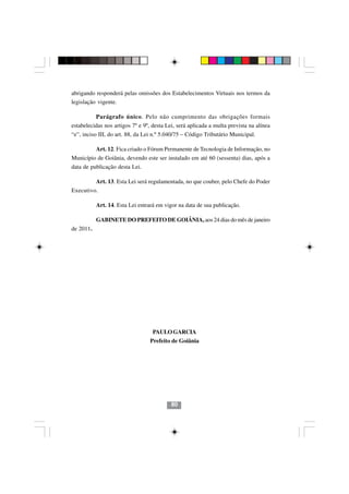 abrigando responderá pelas omissões dos Estabelecimentos Virtuais nos termos da
legislação vigente.

          Parágrafo único. Pelo não cumprimento das obrigações formais
estabelecidas nos artigos 7º e 9º, desta Lei, será aplicada a multa prevista na alínea
“e”, inciso III, do art. 88, da Lei n.º 5.040/75 – Código Tributário Municipal.

           Art. 12. Fica criado o Fórum Permanente de Tecnologia de Informação, no
Município de Goiânia, devendo este ser instalado em até 60 (sessenta) dias, após a
data de publicação desta Lei.

           Art. 13. Esta Lei será regulamentada, no que couber, pelo Chefe do Poder
Executivo.

           Art. 14. Esta Lei entrará em vigor na data de sua publicação.

           GABINETE DO PREFEITO DE GOIÂNIA, aos 24 dias do mês de janeiro
de 2011.




                                   PAULO GARCIA
                                  Prefeito de Goiânia

                                          8080




                                           80
 