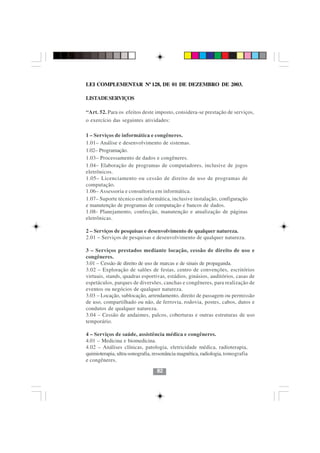 LEI COMPLEMENTAR Nº 128, DE 01 DE DEZEMBRO DE 2003.

LISTADE SERVIÇOS

“Art. 52. Para os efeitos deste imposto, considera-se prestação de serviços,
o exercício das seguintes atividades:

1 – Serviços de informática e congêneres.
1.01– Análise e desenvolvimento de sistemas.
1.02– Programação.
1.03– Processamento de dados e congêneres.
1.04– Elaboração de programas de computadores, inclusive de jogos
eletrônicos.
1.05– Licenciamento ou cessão de direito de uso de programas de
computação.
1.06– Assessoria e consultoria em informática.
1.07– Suporte técnico em informática, inclusive instalação, configuração
e manutenção de programas de computação e bancos de dados.
1.08- Planejamento, confecção, manutenção e atualização de páginas
eletrônicas.

2 – Serviços de pesquisas e desenvolvimento de qualquer natureza.
2.01 – Serviços de pesquisas e desenvolvimento de qualquer natureza.

3 – Serviços prestados mediante locação, cessão de direito de uso e
congêneres.
3.01 – Cessão de direito de uso de marcas e de sinais de propaganda.
3.02 – Exploração de salões de festas, centro de convenções, escritórios
virtuais, stands, quadras esportivas, estádios, ginásios, auditórios, casas de
espetáculos, parques de diversões, canchas e congêneres, para realização de
eventos ou negócios de qualquer natureza.
3.03 – Locação, sublocação, arrendamento, direito de passagem ou permissão
de uso, compartilhado ou não, de ferrovia, rodovia, postes, cabos, dutos e
condutos de qualquer natureza.
3.04 – Cessão de andaimes, palcos, coberturas e outras estruturas de uso
temporário.                     8282
4 – Serviços de saúde, assistência médica e congêneres.
4.01 – Medicina e biomedicina.
4.02 – Análises clínicas, patologia, eletricidade médica, radioterapia,
quimioterapia, ultra-sonografia, ressonância magnética, radiologia, tomografia
e congêneres.

                                  82
 
