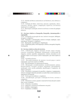 12.15 – Desfiles de blocos carnavalescos ou folclóricos, trios elétricos e
congêneres.
12.16 – Exibição de filmes, entrevistas, musicais, espetáculos, shows,
concertos, desfiles, óperas, competições esportivas, de destreza
intelectual ou congêneres.
12.17 – Recreação e animação, inclusive em festas e eventos de qualquer
natureza.

13 – Serviços relativos a fonografia, fotografia, cinematografia e
reprografia.
13.01 – Fonografia ou gravação de sons, inclusive trucagem, dublagem,
mixagem e congêneres.
13.02 – Fotografia e cinematografia, inclusive revelação, ampliação, cópia,
reprodução, trucagem e congêneres.
13.03 – Reprografia, microfilmagem e digitalização.
13.04 – Composição gráfica, fotocomposição, clicheria, zincografia, litografia,
fotolitografia.

14 – Serviços relativos a bens de terceiros.
14.01 – Lubrificação, limpeza, lustração, revisão, carga e recarga,
conserto, restauração, blindagem, manutenção e conservação de
máquinas, veículos, aparelhos, equipamentos, motores, elevadores ou de
qualquer objeto (exceto peças e partes empregadas, que ficam sujeitas ao
ICMS).
14.02 – Assistência técnica.
14.03 – Recondicionamento de motores (exceto peças e partes
empregadas, que ficam sujeitas ao ICMS).
14.04 – Recauchutagem ou regeneração de pneus.
14.05 – Restauração, recondicionamento, acondicionamento, pintura,
beneficiamento, lavagem, secagem, tingimento, galvanoplastia,
anodização, corte, recorte, polimento, plastificação e congêneres, de
objetos quaisquer.
14.06 – Instalação e montagem de aparelhos, máquinas e equipamentos,
inclusive montagem industrial, prestados ao usuário final, exclusivamente com
material por ele fornecido.
14.07 – Colocação de molduras e congêneres.
14.08 – Encadernação, gravação e douração de livros, revistas e
congêneres.
14.09 – Alfaiataria e costura, quando o material for fornecido pelo usuário
final, exceto aviamento.
14.10 – Tinturaria e lavanderia.
14.11 – Tapeçaria e reforma de estofamentos em geral.
14.12 – Funilaria e lanternagem.
14.13 – Carpintaria e serralheria.
                                  87
 