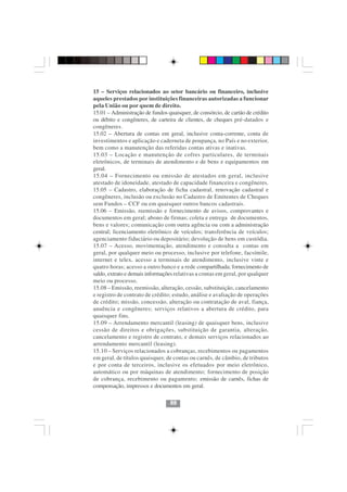 15 – Serviços relacionados ao setor bancário ou financeiro, inclusive
aqueles prestados por instituições financeiras autorizadas a funcionar
pela União ou por quem de direito.
15.01 – Administração de fundos quaisquer, de consórcio, de cartão de crédito
ou débito e congêneres, de carteira de clientes, de cheques pré-datados e
congêneres.
15.02 – Abertura de contas em geral, inclusive conta-corrente, conta de
investimentos e aplicação e caderneta de poupança, no País e no exterior,
bem como a manutenção das referidas contas ativas e inativas.
15.03 – Locação e manutenção de cofres particulares, de terminais
eletrônicos, de terminais de atendimento e de bens e equipamentos em
geral.
15.04 – Fornecimento ou emissão de atestados em geral, inclusive
atestado de idoneidade, atestado de capacidade financeira e congêneres.
15.05 – Cadastro, elaboração de ficha cadastral, renovação cadastral e
congêneres, inclusão ou exclusão no Cadastro de Emitentes de Cheques
sem Fundos – CCF ou em quaisquer outros bancos cadastrais.
15.06 – Emissão, reemissão e fornecimento de avisos, comprovantes e
documentos em geral; abono de firmas; coleta e entrega de documentos,
bens e valores; comunicação com outra agência ou com a administração
central; licenciamento eletrônico de veículos; transferência de veículos;
agenciamento fiduciário ou depositário; devolução de bens em custódia.
15.07 – Acesso, movimentação, atendimento e consulta a contas em
geral, por qualquer meio ou processo, inclusive por telefone, facsímile,
internet e telex, acesso a terminais de atendimento, inclusive vinte e
quatro horas; acesso a outro banco e a rede compartilhada; fornecimento de
saldo, extrato e demais informações relativas a contas em geral, por qualquer
meio ou processo.
15.08 – Emissão, reemissão, alteração, cessão, substituição, cancelamento
e registro de contrato de crédito; estudo, análise e avaliação de operações
de crédito; missão, concessão, alteração ou contratação de aval, fiança,
anuência e congêneres; serviços relativos a abertura de crédito, para
quaisquer fins.
15.09 – Arrendamento mercantil (leasing) de quaisquer bens, inclusive
cessão de direitos e obrigações, substituição de garantia, alteração,
cancelamento e registro de contrato, e demais serviços relacionados ao
arrendamento mercantil (leasing).
15.10 – Serviços relacionados a cobranças, recebimentos ou pagamentos
                                 8888
em geral, de títulos quaisquer, de contas ou carnês, de câmbio, de tributos
e por conta de terceiros, inclusive os efetuados por meio eletrônico,
automático ou por máquinas de atendimento; fornecimento de posição
de cobrança, recebimento ou pagamento; emissão de carnês, fichas de
compensação, impressos e documentos em geral.

                                 88
 