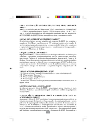 4. QUAL A LEGISLAÇÃO MUNICIPAL QUE INSTITUIU E REGULAMENTOU
A REST?
A REST foi instituída pelo Ato Normativo n.º 07/83, com base no Art. 70 da lei 5.040/
75 – CTM, e regulamentada pelo Decreto 2273/96 em seus artigos 198, § 1º, VII e
206. A exigência da apresentação pela internet foi disciplinada pelo Ato Normativo nº
007/2004-DPRD, de 15/12/2004, por intermédio do site www.goiania.go.gov.br.

5. QUAIS SÃO OS PRINCIPAIS OBJETIVOS DA REST?
Os principais objetivos a serem atingidos pelo programa da REST são: propiciar a
geração do DUAM para recolhimento do ISS retido de terceiros pelo tomador de
serviços; gerenciar, coordenar e controlar as retenções de ISS feitas pelos tomadores;
e captar informações fiscais sobre prestadores e tomadores de serviços pactuados e
realizados no Município de Goiânia.

6. O QUE É O PROGRAMA DA REST?
O programa da REST é um documento fiscal criado pela Prefeitura de Goiânia para
viabilizar a captação e o acompanhamento dos serviços contratados por tomadores,
inscritos no Cadastro de Atividades Econômicas da Secretaria de Finanças de
Goiânia. O referido programa encontra-se disponível na internet. Aqueles tomadores
que desejarem importar os dados de outros programas para o da REST poderão obter
o layout que se encontra disponibilizado no site da prefeitura e repassá-lo para sua
equipe técnica para que esta desenvolva o seu próprio programa compatível com o da
REST.

7. COMO ACESSAR O PROGRAMA DA REST?
7.1 – Acessar a Home-Page da Prefeitura no endereço www.goiania.go.gov.br;
7.2 – Clicar a opção “Empresa” ;
7.3 – Clicar a opção “ISSQN/Taxas”;
7.4 – Clicar a opção “REST”:
7.5 – Informar o número da inscrição municipal do tomador e a sua senha e clicar na
opção “entrar”;

8. COMO CADASTRAR A SENHA DA REST?
A senha para acessar o sistema da REST é a mesma para acessar o da dms ou mapa
eletrônico. Portanto, o seu cadastramento pode ser efetuado, também em qualquer um
desses sistemas.

9. QUAIS SÃO OS PRINCIPAIS PASSOS A SEREM EXECUTADOS NA
APRESENTAÇÃO DA REST?
Atualmente o sistema da REST permite duas formas de apresentação: uma consistente na
inclusão dos serviços diretamente no banco de dados da prefeitura na internet e a outra
pelo envio do arquivo gerado por layout. No primeiro caso, depois de incluídos todos os
serviços do mês de referência, o usuário precisará solicitar crítica e o fechamento da
REST. Enquanto os usuários de layout, após enviado o arquivo, deverão aguardar a
recepção dos mesmos pela prefeitura. Nesse caso a crítica é solicitada automaticamente
pela prefeitura, bastando ao usuário autorizar o fechamento da REST. Recomenda-se a
                                            9
 
