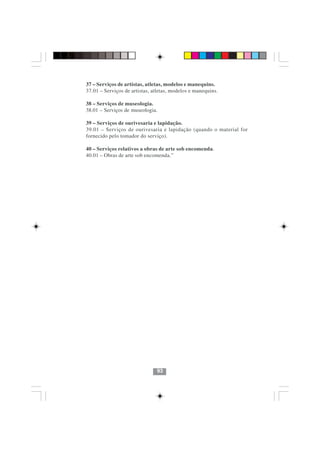 37 – Serviços de artistas, atletas, modelos e manequins.
37.01 – Serviços de artistas, atletas, modelos e manequins.

38 – Serviços de museologia.
38.01 – Serviços de museologia.

39 – Serviços de ourivesaria e lapidação.
39.01 – Serviços de ourivesaria e lapidação (quando o material for
fornecido pelo tomador do serviço).

40 – Serviços relativos a obras de arte sob encomenda.
40.01 – Obras de arte sob encomenda.”




                               93
 