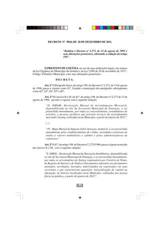 DECRETO Nº 3844, DE 26 DE DEZEMBRO DE 2011.


                             “Retifica o Decreto nº 2.273, de 13 de agosto de 1995 e
                             suas alterações posteriores, alterando a redação do artigo
                             198”.



          O PREFEITO DE GOIÂNIA, no uso de suas atribuições legais, nos termos
da Lei Orgânica do Município de Goiânia e da Lei 5.040 de 20 de novembro de 1975 -
Código Tributário Municipal, com suas alterações posteriores,

                      D E C R E T A:

          Art. 1º O Parágrafo único, do artigo 198, do Decreto nº 2.273, de 13 de agosto
de 1996, passa a vigorar como §1º, ficando a numeração dos parágrafos subseqüentes
como §2º, §3º, §4º, §5º e §6º.

          Art. 2º Os incisos II e IV, do §1º, do artigo 198, do Decreto nº 2.273 de 13 de
agosto de 1996, passam a vigorar com a seguinte redação:

            “II- DMAM- Declaração Mensal de Arrendamento Mercantil,
            disponibilizada no site da Secretaria Municipal de Finanças, a ser
            preenchida mensalmente, por todas as concessionárias, revendedoras de
            veículos, e pessoas jurídicas que prestem serviços de arrendamento
            mercantil, leasing, realizadas neste Município, a partir de janeiro de 2012.”

            (...)

            “IV - Mapa Mensal do Imposto Sobre Serviços, modelo E, a ser preenchido
            mensalmente pelos estabelecimentos de crédito, sociedades corretoras de
            títulos e valores mobiliários e câmbio e pelas administradoras de
            consórcios.”

           Art. 3º O §1º, do artigo 198, do Decreto nº 2.273/1996, passa a vigorar acrescido
dos incisos X e XI, com a seguinte redação:

            “X- DMOI - Declaração Mensal de Operações Imobiliárias, disponibilizada
           no site da Secretaria Municipal de Finanças, a ser preenchida mensalmente,
           por todos os serventuários da Justiça responsáveis por Cartório de Notas,
                                           9494
           de Registro de Imóveis e de Títulos e Documentos referentes aos documentos
           anotados, averbados, lavrados, matriculados ou registrados em suas
           serventias e que caracterizem aquisição, integralização de capital ou
           alienação, de imóveis localizados neste Município, realizadas por pessoa
           física ou jurídica, a partir de janeiro de 2012”.


                                            94
 