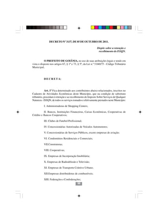 DECRETO Nº 3137, DE 05 DE OUTUBRO DE 2011.

                                                             Dispõe sobre a retenção e
                                                              recolhimento do ISSQN.


           O PREFEITO DE GOIÂNIA, no uso de suas atribuições legais e tendo em
vista o disposto nos artigos 67, § 1º e 73, § 5º, da Lei n.º 5.040/75 - Código Tributário
Municipal,



           D E C R E T A:



             Art. 1º Fica determinado aos contribuintes abaixo relacionados, inscritos no
Cadastro de Atividades Econômicas deste Município, que na condição de substituto
tributário, procedam à retenção e ao recolhimento do Imposto Sobre Serviços de Qualquer
Natureza - ISSQN, de todos os serviços tomados e efetivamente prestados neste Município:

           I. Administradoras de Shopping Centers;

          II. Bancos, Instituições Financeiras, Caixas Econômicas, Cooperativas de
Crédito e Bancos Cooperativos;

           III. Clubes de Futebol Profissional;

           IV. Concessionárias Autorizadas de Veículos Automotores;

           V. Concessionárias de Serviços Públicos, exceto empresas de aviação;

           VI. Condomínios Residenciais e Comerciais;

           VII.Construtoras;

           VIII. Cooperativas;

           IX. Empresas de Incorporação Imobiliária;
                                      9696
           X. Empresas de Radiodifusão e Televisão;

           XI. Empresas de Transporte Coletivo Urbano;

           XII.Empresas distribuidoras de combustíveis;

           XIII. Federações e Confederações;
                                         96
 