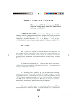 DECRETO Nº 2478, DE 22 DE DEZEMBRO DE 2006


                             “Dispõe sobre critério de arrecadação do ISSQN na
                             construção civil proveniente de processos administrativos,
                             e dá outras providências”.



          O PREFEITO DE GOIÂNIA, no uso de suas atribuições legais, visando
estabelecer critérios de procedimento na forma de arrecadação do ISSQN no ramo da
construção civil no Município de Goiânia, quando da formalização de processo
administrativo, nos termos dos artigos 21 § 2º, 58, 65, 66 e 68 §§ 1º, 2º e 5º, da Lei nº
5.040/75, Código Tributário Municipal, e do artigo 303 do Decreto nº 2273/1996,



           D E C R E T A:



           Art. 1º - Deverá ser instruído pela unidade administrativa competente, sob
pena de responsabilidade funcional, o processo administrativo de aprovação de projeto
de construção, acréscimos, reforma, habite-se, alvará de construção, alteração de
imposto territorial para predial, averbação e certidão de imóveis, com os seguintes
elementos:



         I – Identificação e registro no Cadastro de Atividades Econômicas,
expedido pela Secretaria Municipal de Finanças, do construtor e da obra, quando da
expedição do Alvará de Construção;



           II – na expedição do “Habite-se” ou Auto de Vistoria, por construção,
acréscimo ou reforma de Obras de Construção Civil, alteração de imposto territorial
para predial, averbação e certidão de imóveis, além das exigências contidas no Decreto
nº 2273/96, deverá apresentar conclusão fiscal e o respectivo DUAM de recolhimento
do ISSQN devido, expedidos pela Secretaria Municipal de Finanças, do construtor,
administrador, empreiteiro ou subempreiteiro, em relação a obra.



           III – nas construções de casas residenciais populares com até 70m2,
realizadas em terrenos de máximo 360m2, localizada na 3ª e 4ª Zona, e o proprietário
                                            99
 
