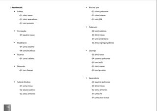 116
( Residencial )
Lobby:
- 02 (dois) vasos
- 02 (dois) aparadores
- 01 (um) armario
Circulação
- 04 (quatro) vasos
Bicicletario
- 01 (uma) estante
- 06 (seis) bicicletas
Guarita
- 01 (uma) cadeira
Deposito
- 01 (um) freezer
Sala do Síndico:
- 01 (uma) mesa
- 02 (duas) cadeiras
- 02 (dois) armarios
Piscina Spa:
- 02 (duas) poltronas
- 02 (duas) mesas
- 01 (um) SPA
Solarium:
- 06 (seis) cadeiras
- 03 (três) mesas
- 01 (um) ombrelone
- 03 (três) espreguiçadeiras
Lounge:
- 03 (três) vasos
- 04 (quatro) poltronas
- 01 (um) sofá
- 03 (três) mesas
- 01 (um) armário
Lavanderia:
- 04 (quatro) poltronas
- 03 (três) mesas
- 02 (dois) armarios
- 01 (uma) TV
- 01 (uma) lava e seca
 