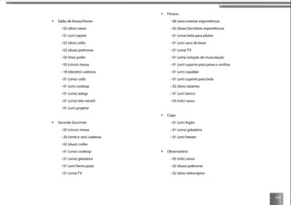 117
Salão de festas/Home:
- 02 (dois) vasos
- 01 (um) tapete
- 02 (dois) sofás
- 02 (duas) poltronas
- 03 (tres) pufes
- 05 (cinco) mesas
- 18 (dezoito) cadeiras
- 01 (uma) coifa
- 01 (um) cooktop
- 01 (uma) adega
- 01 (uma) tela retratil
- 01 (um) projetor
Varanda Gourmet:
- 05 (cinco) mesas
- 26 (vinte e seis) cadeiras
- 02 (duas) coifas
- 01 (uma) cooktop
- 01 (uma) geladeira
- 01 (um) forno pizza
- 01 (uma) TV
Fitness:
- 06 (seis) esteiras ergométricas
- 02 (duas) bicicletas ergométricas
- 01 (uma) bola para pilates
- 01 (um) saco de boxe
- 01 (uma) TV
- 01 (uma) estação de musculação
- 01 (um) suporte para pesos e anilhas
- 01 (um) espaldar
- 01 (um) suporte para bola
- 02 (dois) tatames
- 01 (um) banco
- 03 (três) vasos
Copa
- 01 (um) fogão
- 01 (uma) geladeira
- 01 (um) freezer
Observatório
- 03 (três) vasos
- 02 (duas) poltronas
- 02 (dois) telescópios
 