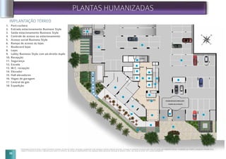 16
12
16
16
18
16
05
09
10
11
13
15
14
14
14
12
07
06
08
08
08
17
01
03
04
02
14
14
14
IMPLANTAÇÃO TÉRREO
Implantação artística do térreo. Imagem meramente ilustrativa. Os itens de mobília, decoração e acabamento serão entregues conforme memorial descritivo. A locação de elementos estruturais pode variar de acordo com exigências técnicas. A vegetação que compõe o paisagismo retratado nessa
imagem é meramente ilustrativo e apresenta porte adulto de referência. Na entrega do empreendimento essa vegetação poderá apresentar diferenças de tamanho e porte, mas estará de acordo com o projeto paisagístico.
PLANTAS HUMANIZADAS
1. Port-cochère
2. Entrada estacionamento Business Style
3. Saída estacionamento Business Style
4. Controle de acesso ao estacionamento
5. Acesso social Business Style
6. Rampa de acesso às lojas
7. Boulevard lojas
8. Lojas
9. Lobby Business Style com pé-direito duplo
10. Recepção
11. Segurança
12. Escada
13. W.C. recepção
14. Elevador
15. Hall elevadores
16. Vagas de garagem
17. Central de gás
18. Expedição
20
 