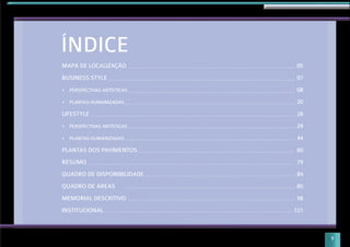 MAPA DE LOCALIZAÇÃO
BUSINESS STYLE
PERSPECTIVAS ARTÍSTICAS
PLANTAS HUMANIZADAS
LIFESTYLE
PERSPECTIVAS ARTÍSTICAS
PLANTAS HUMANIZADAS
PLANTAS DOS PAVIMENTOS
RESUMO
QUADRO DE DISPONIBILIDADE
QUADRO DE ÁREAS
MEMORIAL DESCRITIVO
INSTITUCIONAL
05
07
08
20
28
29
44
60
79
84
85
98
121
ÍNDICE
3
 