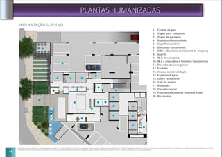 44
IMPLANTAÇÃO SUBSOLO
Implantação artística do subsolo. Imagem meramente ilustrativa. Os itens de mobília, decoração e acabamento serão entregues conforme memorial descritivo. A locação de elementos estruturais pode variar de acordo com exigências técnicas. A vegetação que compõe o paisagismo retratado nessa imagem
é meramente ilustrativo e apresenta porte adulto de referência. Na entrega do empreendimento essa vegetação poderá apresentar diferenças de tamanho e porte, mas estará de acordo com o projeto paisagístico.
PLANTAS HUMANIZADAS
1. Central de gás
2. Vagas para visitantes
3. Vagas de garagem
4. Depósito/Almoxarifado
5. Copa Funcionários
6. Descanso funcionários
7. D.M.L.(Depósito de material de limpeza)
8. Guarita
9. W.C. funcionários
10. W.C.s masculino e feminino funcionários
11. Elevador de emergência
12. Escadas
13. Acesso social LifeStyle
14. Espelhos d`água
15. Lobby residencial
16. Sala do síndico
17. Recepção
18. Elevador social
19. Poço dos elevadores Business Style
20. Bicicletário
20
19
19
19
19
12
1818
17
15
14
13
02
01
09
07
060504
03
10
16
11
19
19
08
 