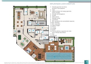 45
1. Varanda gourmet com forno
de pizza e churrasqueira
2. Copa
3. Salão de festas com espaço gourmet,
home e lounge
4. Elevador de emergência
5. Escada
6. Observatório
7. Elevador social
8. Lavanderia
9. W.C. portadores de necessidades especiais
10. W.C. feminino
11. W.C. masculino
12. Salão de jogos
13. Fitness
14. Lounge
15. Sauna
16. Piscina coberta e aquecida com vista
para o Parque Vaca Brava
17. Spa
18. Solarium
IMPLANTAÇÃO LAZER COBERTURA
Implantação artística do 31º pavimento lazer - residencial. Imagem meramente ilustrativa. Os itens de mobília, decoração e acabamento serão entregues conforme memorial descritivo. A locação de elementos estruturais pode variar de acordo com exigências técnicas. A vegetação que compõe o paisagismo
retratado nessa imagem é meramente ilustrativo e apresenta porte adulto de referência. Na entrega do empreendimento essa vegetação poderá apresentar diferenças de tamanho e porte, mas estará de acordo com o projeto paisagístico.
16
14
13
12
17
18
15
11
10
08
05
04
01
02
03
09
0707
06
 