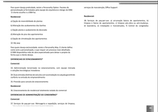 83
O cliente escolhe e a EBM faz.
Residencial:
a) Opção de reversibilidade de plantas
b) Alteração dos acabamentos dos banhos
c) Opção planta e acabamento do decorado
d) Alteração do piso dos apartamentos
e)
32. My way
A EBM disponibiliza mão de obra especializada para deixar o projeto da
DIFERENCIAIS DE ESTACIONAMENTO*
Comercial:
33.
34.
conforto na entrada do empreendimento
35. Previsão para cancela de estacionamento
Residencial:
36. Estacionamento do residencial totalmente isolado do comercial
DIFERENCIAIS DE ADMINISTRAÇÃO DO CONDOMÍNIO*
Comercial:
37. Serviços de pay-per-use: Mensageria e expedição, serviços de limpeza,
Residencial:
38. Serviços de pay-per-use: a) arrumação básica de apartamentos, b)
d) lavanderia, e) instalações e manutenções, f) Central de congelados
*Todos os diferenciais serão entregues conforme memorial descritivo do empreendimento.
 