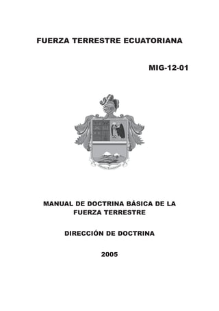 FUERZA TERRESTRE ECUATORIANA


                         MIG-12-01




 MANUAL DE DOCTRINA BÁSICA DE LA
       FUERZA TERRESTRE


     DIRECCIÓN DE DOCTRINA


              2005
 