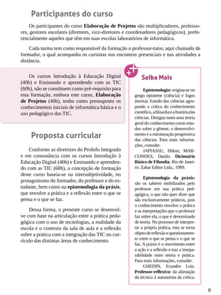 8
Participantes do curso
Os participantes do curso Elaboração de Projetos são multiplicadores, professo-
res, gestores escolares (diretores, vice-diretores e coordenadores pedagógicos), prefe-
rencialmente aqueles que têm em suas escolas laboratórios de informática.
Cada turma tem como responsável da formação o professor-tutor, aqui chamado de
formador, o qual acompanha os cursistas nos encontros presenciais e nas atividades a
distância.
Os cursos Introdução à Educação Digital
(40h) e Ensinando e aprendendo com as TIC
(60h), não se constituem como pré-requisito para
esta formação, embora este curso, Elaboração
de Projetos (40h), tenha como pressuposto os
conhecimentos iniciais de informática básica e o
uso pedagógico das TIC.
Proposta curricular
Conforme as diretrizes do ProInfo Integrado
e em consonância com os cursos Introdução à
Educação Digital (40h) e Ensinando e aprenden-
do com as TIC (60h), a concepção de formação
deste curso baseia-se na intersubjetividade, no
protagonismo do formador, do professor e do es-
tudante, bem como na epistemologia da práxis,
que envolve a prática e a reflexão entre o que se
pensa e o que se faz.
Dessa forma, o presente curso se desenvol-
ve com base na articulação entre a prática peda-
gógica com o uso de tecnologias, a realidade da
escola e o contexto da sala de aula e a reflexão
sobre a prática com a integração das TIC no cur-
rículo das distintas áreas de conhecimento.
Saiba Mais
Epistemologia: origina-se no
grego episteme (ciência) e logos
(teoria). Estudo das ciências agru-
pando a crítica do conhecimento
científico,afilosofiaeahistóriadas
ciências. Designa tanto uma teoria
geral do conhecimento como estu-
dos sobre a gênese, o desenvolvi-
mento e a estruturação progressiva
das ciências. Para mais informa-
ções, consulte:
JAPIASSU, Hilton; MAR-
CONDES, Danilo. Dicionário
Básico de Filosofia. Rio de Janei-
ro: Zahar Editor Ltda., 1989.
Epistemologia da práxis:
são os saberes mobilizados pelo
professor em sua prática ped-
agógica, o que não quer dizer que
são exclusivamente práticos, pois
o conhecimento envolve a prática
e as interpretações que o professor
faz sobre ela, o que é denominado
de teoria. No processo de interpre-
tar a própria prática, esta se torna
objetodereflexãoequestionamen-
to entre o que se pensa e o que se
faz. A práxis é o movimento entre
a ação e a reflexão e traz a insepa-
rabilidade entre teoria e prática.
Para mais informações, consulte:
GHEDIN, Evandro Luiz.
Professor-reflexivo: da alienação
da técnica à autonomia da crítica.
 