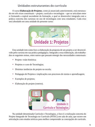 9
Unidades estruturantes do currículo
O curso Elaboração de Projetos, como já anunciado anteriormente, está estrutura-
do em três eixos conceituais – projeto, currículo e tecnologias – que se articulam entre
si formando a espiral ascendente da formação, a qual se desenvolve integrada com a
prática concreta dos cursistas no uso de tecnologias com seus estudantes. Cada eixo
será abordado em uma unidade do presente curso:
Esta unidade tem como foco a elaboração da proposta de um projeto a ser desenvol-
vido pelo cursista em sua prática pedagógica. Integrado a essa elaboração, são trabalha-
dos os seguintes temas, entre outros que possam emergir das necessidades contextuais:
•	 Projeto: visão histórica;
•	 Projetos e o uso de Tecnologias;
•	 Distintas instâncias de projeto na escola;
•	 Pedagogia de Projetos e implicações nos processos de ensino e aprendizagem;
•	 Exemplos de projetos;
•	 Elaboração do projeto (roteiro).
Na unidade denominada Currículo e Tecnologias, o foco é a realização concreta do
Projeto Integrado de Tecnologia no Currículo (PITEC) em sala de aula, que ocorre em
articulação com estudos teóricos para melhor compreender as concepções de currículo.
 