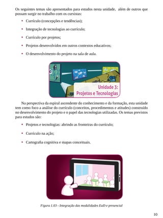 10
Os seguintes temas são apresentados para estudos nesta unidade, além de outros que
possam surgir no trabalho com os cursistas:
•	 Currículo (concepções e tendências);
•	 Integração de tecnologias ao currículo;
•	 Currículo por projetos;
•	 Projetos desenvolvidos em outros contextos educativos;
•	 O desenvolvimento do projeto na sala de aula.
Na perspectiva da espiral ascendente do conhecimento e da formação, esta unidade
tem como foco a análise do currículo (conceitos, procedimentos e atitudes) construído
no desenvolvimento do projeto e o papel das tecnologias utilizadas. Os temas previstos
para estudos são:
•	 Projetos e tecnologias: abrindo as fronteiras do currículo;
•	 Currículo na ação;
•	 Cartografia cognitiva e mapas conceituais.
Figura 1.03 - Integração das modalidades EaD e presencial
 