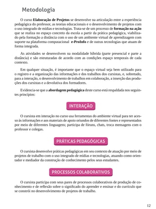 12
Metodologia
O curso Elaboração de Projetos se desenvolve na articulação entre a experiência
pedagógica do professor, as teorias educacionais e o desenvolvimento de projetos com
o uso integrado de mídias e tecnologias. Trata-se de um processo de formação na ação
que se realiza no espaço concreto da escola a partir da prática pedagógica, viabiliza-
do pela formação a distância com o uso de um ambiente virtual de aprendizagem com
suporte na plataforma computacional e-ProInfo e de outras tecnologias que atuam de
forma integrada.
As atividades se desenvolvem na modalidade híbrida (parte presencial e parte a
distância) e são estruturadas de acordo com as condições espaço temporais de cada
contexto.
Em qualquer situação, é importante que o espaço virtual seja bem utilizado para
o registro e a organização das informações e dos trabalhos dos cursistas, e, sobretudo,
para a interação, o desenvolvimento de trabalhos em colaboração, a inserção das produ-
ções dos cursistas e a devolutiva dos formadores.
Evidencia-se que a abordagem pedagógica deste curso está respaldada nos seguin-
tes princípios:
O cursista em interação no curso usa ferramentas do ambiente virtual para ter aces-
so às informações e aos materiais de apoio oriundos de diferentes fontes e representados
por meio de diferentes linguagens; participa de fóruns, chats, troca mensagens com o
professor e colegas.
O cursista desenvolve práticas pedagógicas em seu contexto de atuação por meio de
projetos de trabalho com o uso integrado de mídias e tecnologias, atuando como orien-
tador e mediador da construção de conhecimento pelos seus estudantes.
O cursista participa com seus pares de processos colaborativos de produção de co-
nhecimento e de reflexão sobre o significado do aprender e ensinar e do currículo que
se constrói no desenvolvimento de projetos de trabalho.
 
