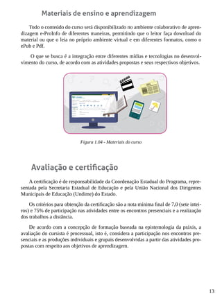 13
Materiais de ensino e aprendizagem
Todo o conteúdo do curso será disponibilizado no ambiente colaborativo de apren-
dizagem e-ProInfo de diferentes maneiras, permitindo que o leitor faça download do
material ou que o leia no próprio ambiente virtual e em diferentes formatos, como o
ePub e Pdf.
O que se busca é a integração entre diferentes mídias e tecnologias no desenvol-
vimento do curso, de acordo com as atividades propostas e seus respectivos objetivos.
Figura 1.04 - Materiais do curso
Avaliação e certificação
A certificação é de responsabilidade da Coordenação Estadual do Programa, repre-
sentada pela Secretaria Estadual de Educação e pela União Nacional dos Dirigentes
Municipais de Educação (Undime) do Estado.
Os critérios para obtenção da certificação são a nota mínima final de 7,0 (sete intei-
ros) e 75% de participação nas atividades entre os encontros presenciais e a realização
dos trabalhos a distância.
De acordo com a concepção de formação baseada na epistemologia da práxis, a
avaliação do cursista é processual, isto é, considera a participação nos encontros pre-
senciais e as produções individuais e grupais desenvolvidas a partir das atividades pro-
postas com respeito aos objetivos de aprendizagem.
 