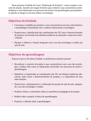 15
Nesta primeira Unidade do Curso “Elaboração de Projetos”, vamos estudar o con-
ceito de projeto, fazendo um resgate histórico para conhecer suas características meto-
dológicas e suas implicações nos processos de ensino e de aprendizagem, principalmen-
te quando se integra ao uso das mídias e tecnologias.
Objetivos da Unidade
•	 Conceituar o trabalho por projetos e suas características em uma visão histórica
e metodológica relacionada com o contexto educacional e tecnológico.
•	 Proporcionar a identificação das contribuições das TIC para o desenvolvimento
de projetos, envolvendo suas distintas instâncias na educação e respectivas inter-
-relações.
•	 Planejar e elaborar o Projeto Integrado com o uso das tecnologias e mídias em
sala de aula.
Objetivos de aprendizagem
Espera-se que ao fim desta Unidade, os professores-cursistas possam:
•	 Reconhecer o conceito de projeto e suas características com o uso das tecnolo-
gias e mídias, bem como as implicações envolvidas nos processos de ensino e
aprendizagem.
•	 Identificar e compreender as contribuições das TIC nas distintas instâncias edu-
cativas, onde ocorre o desenvolvimento de projetos, e a importância de suas
inter-relações.
•	 Desenvolver o planejamento e a elaboração do projeto de sala de aula, integran-
do o uso das tecnologias e mídias.
•	 Produzir relatos e comentários sobre as experiências pedagógicas do projeto.
•	 Refletir sobre a própria vivência de aprendizagem.
•	 Propiciar a reflexão sobre a aprendizagem.
 