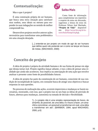 16
Contextualização:
Mas o que é projeto?
É uma construção própria do ser humano,
que busca uma nova situação para satisfazer
seus sonhos, seus ideais ou mesmo para res-
ponder às suas indagações no sentido de melhor
compreendê-las.
Desenvolver projetos envolve antever ações
necessárias para transformar uma problemática
em uma situação desejada.
[...] entende-se por projeto um modo de agir do ser humano
que define quem ele pretende ser e como se lançar em busca
de metas. (MACHADO, 2000)
Conceito de projeto
A ideia de projeto é própria da atividade humana e de sua forma de pensar em algo
que deseja tornar real. Projeto significa lançar adiante, e traz a ideia de pensar uma re-
alidade que ainda não aconteceu. Isso implica na antecipação de uma ação que envolve
analisar o presente como fonte de possibilidades futuras.
A ideia de projeto faz parte da constituição do ser humano, consciente de sua con-
dição de incompletude de sujeito, em constante busca de atingir seus objetivos e buscar
respostas às suas questões.
No processo de realização das ações, ocorrem imprevistos e mudanças se fazem ne-
cessárias, mostrando, com isso, que o projeto traz no seu bojo as ideias de previsão de
futuro, abertura para mudanças, autonomia na tomada de decisão e flexibilidade.
“[...] o projeto não é uma simples representação do futuro, do
amanhã, do possível, de uma idéia; é o futuro a fazer, um ama-
nhã a concretizar, um possível a transformar em real, uma idéia
a transformar em ato”. (BARBIER, 1994, apud MACHADO,
2000, p.6)
Saiba Mais
Como fonte de informação
para complementar seu repertório
a respeito do tema em discussão,
sugerimos a leitura do texto do
Professor Nilson José Machado,
“Projeto de Vida” disponível
em: (http://www.fm.usp.br/tu-
tores/bom/bompt54.php).
 