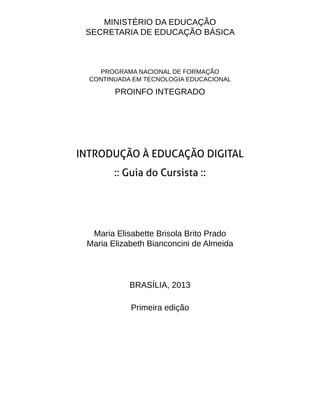 MINISTÉRIO DA EDUCAÇÃO
SECRETARIA DE EDUCAÇÃO BÁSICA
PROGRAMA NACIONAL DE FORMAÇÃO
CONTINUADA EM TECNOLOGIA EDUCACIONAL
PROINFO INTEGRADO
INTRODUÇÃO À EDUCAÇÃO DIGITAL
:: Guia do Cursista ::
Maria Elisabette Brisola Brito Prado
Maria Elizabeth Bianconcini de Almeida
BRASÍLIA, 2013
Primeira edição
 
