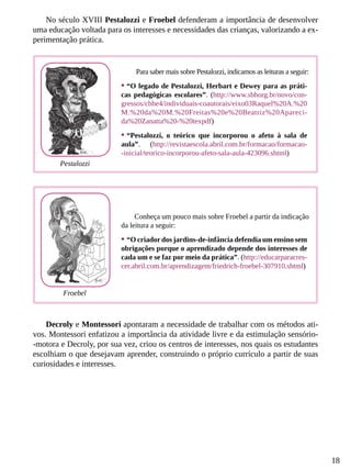 18
No século XVIII Pestalozzi e Froebel defenderam a importância de desenvolver
uma educação voltada para os interesses e necessidades das crianças, valorizando a ex-
perimentação prática.
Decroly e Montessori apontaram a necessidade de trabalhar com os métodos ati-
vos. Montessori enfatizou a importância da atividade livre e da estimulação sensório-
-motora e Decroly, por sua vez, criou os centros de interesses, nos quais os estudantes
escolhiam o que desejavam aprender, construindo o próprio currículo a partir de suas
curiosidades e interesses.
Para saber mais sobre Pestalozzi, indicamos as leituras a seguir:
•	“O legado de Pestalozzi, Herbart e Dewey para as práti-
cas pedagógicas escolares”. (http://www.sbhorg.br/novo/con-
gressos/cbhe4/individuais-coautorais/eixo03Raquel%20A.%20
M.%20da%20M.%20Freitas%20e%20Beatriz%20Apareci-
da%20Zanatta%20-%20texpdf)
•	“Pestalozzi, o teórico que incorporou o afeto à sala de
aula”. (http://revistaescola.abril.com.br/formacao/formacao-
-inicial/teorico-incorporou-afeto-sala-aula-423096.shtml)
Conheça um pouco mais sobre Froebel a partir da indicação
da leitura a seguir:
•	“O criador dos jardins-de-infância defendia um ensino sem
obrigações porque o aprendizado depende dos interesses de
cada um e se faz por meio da prática”. (http://educarparacres-
cer.abril.com.br/aprendizagem/friedrich-froebel-307910.shtml)
Pestalozzi
Froebel
 