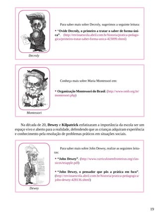 19
Na década de 20, Dewey e Kilpatrick enfatizaram a importância da escola ser um
espaço vivo e aberto para a realidade, defendendo que as crianças adquiram experiência
e conhecimento pela resolução de problemas práticos em situações sociais.
Conheça mais sobre Maria Montessori em:
•	Organização Montessori do Brasil. (http://www.omb.org.br/
montessori.php)
Para saber mais sobre John Dewey, realize as seguintes leitu-
ras:
•	“John Dewey”. (http://www.curriculosemfronteiras.org/clas-
sicos/teiapple.pdf)
•	“John Dewey, o pensador que pôs a prática em foco”.
(http://revistaescola.abril.com.br/historia/pratica-pedagogica/
john-dewey-428136.shtml)
Para saber mais sobre Decroly, sugerimos a seguinte leitura:
•	“Ovide Decroly, o primeiro a tratar o saber de forma úni-
ca”. (http://revistaescola.abril.com.br/historia/pratica-pedago-
gica/primeiro-tratar-saber-forma-unica-423099.shtml)
Decroly
Montessori
Dewey
 