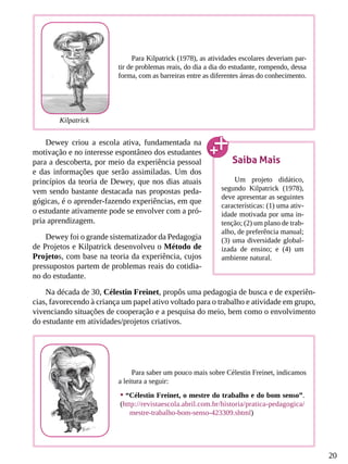 20
Dewey criou a escola ativa, fundamentada na
motivação e no interesse espontâneo dos estudantes
para a descoberta, por meio da experiência pessoal
e das informações que serão assimiladas. Um dos
princípios da teoria de Dewey, que nos dias atuais
vem sendo bastante destacada nas propostas peda-
gógicas, é o aprender-fazendo experiências, em que
o estudante ativamente pode se envolver com a pró-
pria aprendizagem.
Dewey foi o grande sistematizador da Pedagogia
de Projetos e Kilpatrick desenvolveu o Método de
Projetos, com base na teoria da experiência, cujos
pressupostos partem de problemas reais do cotidia-
no do estudante.
Na década de 30, Célestin Freinet, propôs uma pedagogia de busca e de experiên-
cias, favorecendo à criança um papel ativo voltado para o trabalho e atividade em grupo,
vivenciando situações de cooperação e a pesquisa do meio, bem como o envolvimento
do estudante em atividades/projetos criativos.
Para Kilpatrick (1978), as atividades escolares deveriam par-
tir de problemas reais, do dia a dia do estudante, rompendo, dessa
forma, com as barreiras entre as diferentes áreas do conhecimento.
Saiba Mais
Um projeto didático,
segundo Kilpatrick (1978),
deve apresentar as seguintes
características: (1) uma ativ-
idade motivada por uma in-
tenção; (2) um plano de trab-
alho, de preferência manual;
(3) uma diversidade global-
izada de ensino; e (4) um
ambiente natural.
Para saber um pouco mais sobre Célestin Freinet, indicamos
a leitura a seguir:
•	“Célestin Freinet, o mestre do trabalho e do bom senso”.
(http://revistaescola.abril.com.br/historia/pratica-pedagogica/
mestre-trabalho-bom-senso-423309.shtml)
Kilpatrick
 