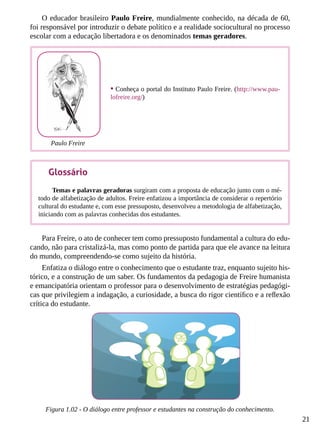 21
O educador brasileiro Paulo Freire, mundialmente conhecido, na década de 60,
foi responsável por introduzir o debate político e a realidade sociocultural no processo
escolar com a educação libertadora e os denominados temas geradores.
Para Freire, o ato de conhecer tem como pressuposto fundamental a cultura do edu-
cando, não para cristalizá-la, mas como ponto de partida para que ele avance na leitura
do mundo, compreendendo-se como sujeito da história.
Enfatiza o diálogo entre o conhecimento que o estudante traz, enquanto sujeito his-
tórico, e a construção de um saber. Os fundamentos da pedagogia de Freire humanista
e emancipatória orientam o professor para o desenvolvimento de estratégias pedagógi-
cas que privilegiem a indagação, a curiosidade, a busca do rigor científico e a reflexão
crítica do estudante.
Figura 1.02 - O diálogo entre professor e estudantes na construção do conhecimento.
•	Conheça o portal do Instituto Paulo Freire. (http://www.pau-
lofreire.org/)
Paulo Freire
Glossário
Temas e palavras geradoras surgiram com a proposta de educação junto com o mé-
todo de alfabetização de adultos. Freire enfatizou a importância de considerar o repertório
cultural do estudante e, com esse pressuposto, desenvolveu a metodologia de alfabetização,
iniciando com as palavras conhecidas dos estudantes.
 