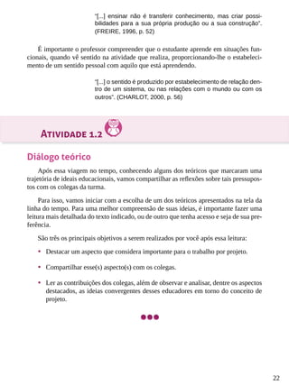 22
“[...] ensinar não é transferir conhecimento, mas criar possi-
bilidades para a sua própria produção ou a sua construção”.
(FREIRE, 1996, p. 52)
É importante o professor compreender que o estudante aprende em situações fun-
cionais, quando vê sentido na atividade que realiza, proporcionando-lhe o estabeleci-
mento de um sentido pessoal com aquilo que está aprendendo.
“[...] o sentido é produzido por estabelecimento de relação den-
tro de um sistema, ou nas relações com o mundo ou com os
outros”. (CHARLOT, 2000, p. 56)
Atividade 1.2
Diálogo teórico
Após essa viagem no tempo, conhecendo alguns dos teóricos que marcaram uma
trajetória de ideais educacionais, vamos compartilhar as reflexões sobre tais pressupos-
tos com os colegas da turma.
Para isso, vamos iniciar com a escolha de um dos teóricos apresentados na tela da
linha do tempo. Para uma melhor compreensão de suas ideias, é importante fazer uma
leitura mais detalhada do texto indicado, ou de outro que tenha acesso e seja de sua pre-
ferência.
São três os principais objetivos a serem realizados por você após essa leitura:
•	 Destacar um aspecto que considera importante para o trabalho por projeto.
•	 Compartilhar esse(s) aspecto(s) com os colegas.
•	 Ler as contribuições dos colegas, além de observar e analisar, dentre os aspectos
destacados, as ideias convergentes desses educadores em torno do conceito de
projeto.
 