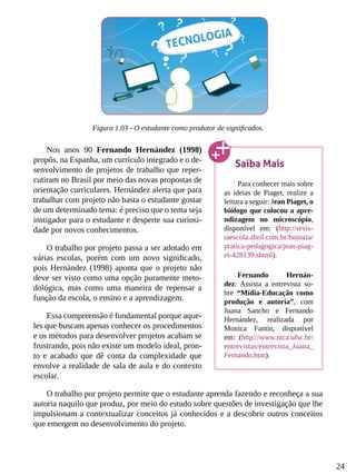 24
Figura 1.03 - O estudante como produtor de significados.
Nos anos 90 Fernando Hernández (1998)
propôs, na Espanha, um currículo integrado e o de-
senvolvimento de projetos de trabalho que reper-
cutiram no Brasil por meio das novas propostas de
orientação curriculares. Hernández alerta que para
trabalhar com projeto não basta o estudante gostar
de um determinado tema: é preciso que o tema seja
instigador para o estudante e desperte sua curiosi-
dade por novos conhecimentos.
O trabalho por projeto passa a ser adotado em
várias escolas, porém com um novo significado,
pois Hernández (1998) aponta que o projeto não
deve ser visto como uma opção puramente meto-
dológica, mas como uma maneira de repensar a
função da escola, o ensino e a aprendizagem.
Essa compreensão é fundamental porque aque-
les que buscam apenas conhecer os procedimentos
e os métodos para desenvolver projetos acabam se
frustrando, pois não existe um modelo ideal, pron-
to e acabado que dê conta da complexidade que
envolve a realidade de sala de aula e do contexto
escolar.
O trabalho por projeto permite que o estudante aprenda fazendo e reconheça a sua
autoria naquilo que produz, por meio do estudo sobre questões de investigação que lhe
impulsionam a contextualizar conceitos já conhecidos e a descobrir outros conceitos
que emergem no desenvolvimento do projeto.
Saiba Mais
Para conhecer mais sobre
as ideias de Piaget, realize a
leitura a seguir: Jean Piaget, o
biólogo que colocou a apre-
ndizagem no microscópio,
disponível em: (http://revis-
taescola.abril.com.br/historia/
pratica-pedagogica/jean-piag-
et-428139.shtml).
Fernando Hernán-
dez: Assista a entrevista so-
bre “Mídia-Educação como
produção e autoria”, com
Juana Sancho e Fernando
Hernández, realizada por
Monica Fantin, disponível
em: (http://www.nica.ufsc.br/
entrevistas/entrevista_Juana_
Fernando.htm).
 