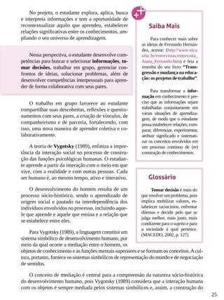 25
No projeto, o estudante explora, aplica, busca
e interpreta informações e tem a oportunidade de
recontextualizar aquilo que aprendeu, estabelecer
relações significativas entre os conhecimentos, am-
pliando o seu universo de aprendizagem.
Nessa perspectiva, o estudante desenvolve com-
petências para buscar e selecionar informações, to-
mar decisões, trabalhar em grupo, gerenciar con-
frontos de ideias, solucionar problemas, além de
desenvolver competências interpessoais para apren-
der de forma colaborativa com seus pares.
O trabalho em grupo favorece ao estudante
compartilhar suas descobertas, reflexões e questio-
namentos com seus pares, a criação de vínculos, de
companheirismo e de parceria, fortalecendo, com
isso, uma nova maneira de aprender coletiva e co-
laborativamente.
A teoria de Vygotsky (1989), enfatiza a impor-
tância da interação social no processo de constru-
ção das funções psicológicas humanas. O estudan-
te aprende a partir da interação com o meio em que
vive, com a realidade e com outras pessoas. Cada
ser humano é, ao mesmo tempo, ativo e interativo.
O desenvolvimento do homem resulta de um
processo sócio-histórico, sendo o aprendizado de
origem social e pautado na interdependência dos
indivíduos envolvidos no processo, incluindo aque-
le que aprende e aquele que ensina e a relação que
se estabelece entre eles.
Para Vygotsky (1989), a linguagem constitui um
sistema simbólico de desenvolvimento humano, por
meio da qual ocorre a mediação entre o homem, os
objetos de conhecimento e as funções mentais superiores e se formam os conceitos.Acul-
tura, portanto, fornece os sistemas simbólicos de representação do mundo e de negociação
de sentidos.
O conceito de mediação é central para a compreensão da natureza sócio-histórica
do desenvolvimento humano, pois Vygotsky (1989) considera que a interação humana
com os objetos é sempre mediada pelos sistemas simbólicos e, assim, a construção do
Saiba Mais
Para conhecer mais sobre
as ideias de Fernando Hernán-
dez, acesse: (http://www.nica.
ufsc.br/entrevistas/entrevista_
Juana_Fernando.htm) e leia a
resenha do seu livro “Trans-
gressão e mudança na educa-
ção: os projetos de trabalho”.
Para transformar a infor-
mação em conhecimento é pre-
ciso que as informações sejam
trabalhadas conjuntamente em
várias situações de aprendiza-
gem, de modo que o estudante
possa estabelecer relações, com-
parar, diferenciar, experimentar,
atribuir significado e sistemati-
zar os conceitos envolvidos em
um processo contínuo de (re)
construção de conhecimentos.
Glossário
Tomar decisão é mais do
que resolver um problema, pois
implica mobilizar valores, es-
tabelecer raciocínios, enfrentar
dilemas e decidir pelo que se
julga melhor, mais justo, mais
condizente para o sujeito e para
a sociedade à qual pertence.
(MACEDO, 2002, p. 127)
 