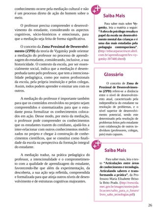 26
conhecimento ocorre pela mediação cultural e não
é um processo direto de ação do homem sobre o
meio.
O professor precisa compreender o desenvol-
vimento do estudante, considerando os aspectos
cognitivos, sócio-históricos e emocionais, para
que a mediação seja feita de forma significativa.
O conceito da Zona Proximal de Desenvolvi-
mento (ZPD) da teoria de Vygotsky pode orientar
a mediação do professor no processo de aprendi-
zagem do estudante, considerando, inclusive, a sua
historicidade. O contexto da escola, por ser essen-
cialmente social, indica que a mediação é desem-
penhada tanto pelo professor, que tem a intenciona-
lidade pedagógica, como por outros profissionais
da escola, pela própria instituição e pelos colegas.
Assim, todos podem aprender e ensinar uns com os
outros.
A mediação do professor é importante também
para que os conteúdos envolvidos no projeto sejam
compreendidos e sistematizados para que o estu-
dante possa formalizar os conhecimentos coloca-
dos em ação. Desse modo, por meio da mediação,
o professor pode compreender os conhecimentos
que os estudantes trazem do cotidiano, ajudá-los a
inter-relacionar com outros conhecimentos mobili-
zados no projeto e chegar à construção de conhe-
cimentos científicos, que se constitui como finali-
dade da escola na perspectiva da formação integral
do estudante.
A mediação traduz, na prática pedagógica do
professor, a intencionalidade e o comprometimen-
to com a qualidade de aprendizagem do estudante,
favorecendo-lhe que além da experimentação, da
descoberta, a sua ação seja refletida, compreendida
e formalizada para que atinja outros níveis de desen-
volvimento e de estruturas cognitivas majorantes.
Saiba Mais
Para saber mais sobre Vy-
gotsky, leia a matéria a seguir:
“Aobradopsicólogoressaltao
papel da escola no desenvolvi-
mento mental das crianças e é
uma das mais estudadas pela
pedagogia contemporânea”.
(http://educarparacrescer.abril.
com.br/aprendizagem/lev-vy-
gotsky-307440.shtml)
Glossário
O conceito de Zona de
Proximal de Desenvolvimen-
to (ZPD) refere-se a distância
entre o nível de desenvolvim-
ento atual, caracterizado pela
independência do estudante na
resolução de problemas, e o
nível superior de desenvolvi-
mento potencial, sendo este
determinado pela resolução de
problemas feitos pelo estudante
com colaboração de outros in-
divíduos (professores, colegas,
pais) mais capazes.
Saiba Mais
Para saber mais, leia o tex-
to “Articulações entre áreas
de conhecimento e tecnologia.
Articulando saberes e trans-
formando a prática”, da Pro-
fessora Maria Elisabette Briso-
la Brito Prado. (http://tvescola.
mec.gov.br/images/stories/pub-
licacoes/salto_para_o_futuro/
livro_salto_tecnologias.pdf)
 