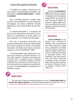 27
Interdisciplinaridade
O trabalho por projeto caracteriza-se por
uma situação de aprendizagem abrangente, que
potencializa a interdisciplinaridade e a trans-
versalidade.
Para o estudante pesquisar e estudar sobre
um tema, uma problemática ou uma questão de
investigação, ele precisa estabelecer relações
significativas entre conhecimentos de áreas dis-
tintas.
A interdisciplinaridade é a integração de
dois ou mais componentes curriculares na cons-
trução do conhecimento de forma global, ou
seja, rompendo com os limites das disciplinas.
Para isso, é necessário desenvolver uma
postura interdisciplinar diante do conhecimento,
que envolve mudança de atitude e de inclusão,
superando a dicotomia entre ensino e pesquisa,
a prática e a teoria. (FAZENDA, 1998)
A transversalidade pode potencializar situ-
ações que valorizam as relações humanas e so-
ciais mais urgentes. Trabalhar transversalmente
é permitir que o estudante aprenda conteúdos
disciplinares na resolução de problemas de for-
ma contextualizada e compreenda a problemáti-
ca social e as possibilidades de soluções para os
problemas sociais.
Saiba Mais
No Brasil, a interdisciplinari-
dade ficou evidenciada no final da
década de 60, exercendo influência
na elaboração da Lei de Diretrizes
e Bases de 1971. Sua presença foi
sendo intensificada também nas
propostas e práticas educacionais,
com a nova LDB de 1996 e com os
Parâmetros Curriculares Nacionais
(PCNs) de 1998.
Glossário
Transversatilidade: O com-
promisso com a construção da
cidadania pede necessariamente
uma prática educacional voltada
para a compreensão da realidade
social e dos direitos e responsabil-
idades em relação à vida pessoal e
coletiva e a afirmação do princípio
da participação política. Nessa
perspectiva é que foram incorpo-
rados como Temas Transversais
as questões de Ética, da Plurali-
dade Cultural, do MeioAmbiente,
da Saúde, da Orientação Sexual e
do Trabalho e Consumo. (PCN,
1998, p.17)
Saiba Mais
Para saber mais a respeito de interdisciplinaridade, leia o texto: “Interdisciplinaridade: re-
fletindo sobre algumas questões”, da Professora Maria Elisabette B. B. Prado. (http://eproinfo.
mec.gov.br/webfolio/Mod85175/conteudo/unidade_1/Eixo1-Texto13.pdf).
 