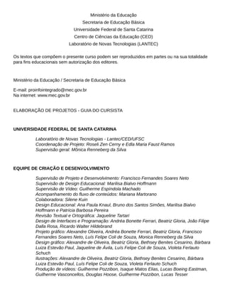 Ministério da Educação
Secretaria de Educação Básica
Universidade Federal de Santa Catarina
Centro de Ciências da Educação (CED)
Laboratório de Novas Tecnologias (LANTEC)
Os textos que compõem o presente curso podem ser reproduzidos em partes ou na sua totalidade
Ministério da Educação / Secretaria de Educação Básica
E-mail: proinfointegrado@mec.gov.br
Na internet: www.mec.gov.br
ELABORAÇÃO DE PROJETOS - GUIA DO CURSISTA
UNIVERSIDADE FEDERAL DE SANTA CATARINA
Laboratório de Novas Tecnologias - Lantec/CED/UFSC
Coordenação de Projeto: Roseli Zen Cerny e Edla Maria Faust Ramos
Supervisão geral: Mônica Renneberg da Silva
EQUIPE DE CRIAÇÃO E DESENVOLVIMENTO
Supervisão de Projeto e Desenvolvimento: Francisco Fernandes Soares Neto
Supervisão de Design Educacional: Marilisa Bialvo Hoffmann
Supervisão de Vídeo: Guilherme Espíndola Machado
Colaboradora: Silene Kuin
Design Educacional: Ana Paula Knaul, Bruno dos Santos Simões, Marilisa Bialvo
Hoffmann e Patrícia Barbosa Pereira
Design de Interfaces e Programação: Andréa Bonette Ferrari, Beatriz Gloria, João Filipe
Dalla Rosa, Ricardo Walter Hildebrand
Fernandes Soares Neto, Luís Felipe Coli de Souza, Monica Renneberg da Silva
Luiza Estevão Paul, Jaqueline de Ávila, Luís Felipe Coli de Souza, Violeta Ferlauto
Schuch
Ilustrações: Alexandre de Oliveira, Beatriz Gloria, Bethsey Benites Cesarino, Bárbara
Luiza Estevão Paul, Luís Felipe Coli de Souza, Violeta Ferlauto Schuch
Produção de vídeos: Guilherme Pozzibon, Isaque Matos Elias, Lucas Boeing Eastman,
Guilherme Vasconcellos, Douglas Hoose, Guilherme Pozzibon, Lucas Tesser
 