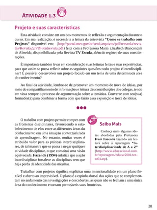 28
Atividade 1.3
Projeto e suas características
Esta atividade consiste em um dos momentos de reflexão e argumentação durante o
curso. Em sua realização, é necessária a leitura da entrevista “Como se trabalha com
Projetos” disponível em: (http://portal.mec.gov.br/seed/arquivos/pdf/tvescola/revis-
tas/Revista22/PDF/entrevista.pdf) feita com a Professora Maria Elizabeth Bianconcini
de Almeida, disponibilizada pela Revista TV Escola, além do registro de suas conside-
rações.
É importante também levar em consideração suas leituras feitas e suas experiências,
para que assim se possa refletir sobre as seguintes questões: todo projeto é interdiscipli-
nar? É possível desenvolver um projeto focado em um tema de uma determinada área
do conhecimento?
Ao final da atividade, lembre-se de promover um momento de troca de ideias, por
meio do compartilhamento de informações e leitura das contribuições dos colegas, tendo
em vista sempre o processo de argumentação sobre a temática. Converse com seu(sua)
formador(a) para combinar a forma com que farão essa exposição e troca de ideias.
O trabalho com projeto permite romper com
as fronteiras disciplinares, favorecendo o esta-
belecimento de elos entre as diferentes áreas do
conhecimento em uma situação contextualizada
de aprendizagem. No entanto, muitas vezes é
atribuído valor para as práticas interdisciplina-
res, de tal maneira que se passa a negar qualquer
atividade disciplinar, o que constitui uma visão
equivocada. Fazenda (1994) enfatiza que a ação
interdisciplinar fortalece as disciplinas sem que
haja perda da identidade das mesmas.
Trabalhar com projetos significa explicitar uma intencionalidade em um plano fle-
xível e aberto ao imprevisível. O plano é a espinha dorsal das ações que se complemen-
tam no andamento das investigações e descobertas, as quais não se fecham a uma única
área do conhecimento e tornam permeáveis suas fronteiras.
Saiba Mais
Conheça mais algumas ide-
ias abordadas pela Professora
Ivani Fazenda fazendo um lei-
tura sobre a reportagem “In-
terdisciplinaridade de A a Z”
(http://www.educacional.com.
br/reportagens/educar2001/tex-
to04.asp).
 