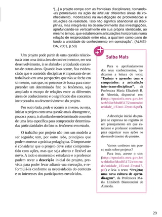 29
“[...] o projeto rompe com as fronteiras disciplinares, tornando-
-as permeáveis na ação de articular diferentes áreas de co-
nhecimento, mobilizadas na investigação de problemáticas e
situações da realidade. Isso não significa abandonar as disci-
plinas, mas integrá-las no desenvolvimento das investigações,
aprofundando-se verticalmente em sua própria identidade, ao
mesmo tempo, que estabelecem articulações horizontais numa
relação de reciprocidade entre elas, a qual tem como pano de
fundo a unicidade do conhecimento em construção”. (ALMEI-
DA, 2001, p.58)
Um projeto pode partir de uma questão relacio-
nada com uma única área de conhecimento e, em seu
desenvolvimento, ir se abrindo e articulando concei-
tos de outras áreas. Quando isso ocorre, fica eviden-
ciado que o conteúdo disciplinar é importante de ser
trabalhado em uma perspectiva que não se feche em
si mesmo, mas que, no processo de busca para com-
preender um determinado fato ou fenômeno, seja
ampliado o escopo de relações entre as diferentes
áreas de conhecimento e o significado dos conceitos
incorporados no desenvolvimento do projeto.
Por outro lado, pode o ocorrer o inverso, ou seja,
iniciar o projeto com uma questão mais abrangente e,
poucoapouco,irafunilandoemdeterminadoconceito
de uma área específica para compreender determina-
das particularidades do fato ou fenômeno em estudo.
O trabalho por projeto não tem um modelo a
ser seguido; tem, por outro lado, princípios que
podem nortear a prática pedagógica. O importante
é considerar que o projeto deve estar comprome-
tido com ações, mas que seja aberto e flexível ao
novo. A todo o momento o estudante e o professor
podem rever a descrição inicial do projeto, pre-
vista para poder levar adiante sua execução, e re-
formulá-la conforme as necessidades do contexto
e os interesses dos participantes envolvidos.
Saiba Mais
Para o aprofundamento
dos seus conhecimentos, in-
dicamos a leitura do texto:
“Ensinar e aprender com o
computador: a articulação
inter-trans-disciplinar”, da
Professora Maria Elizabeth B.
de Almeida, disponível em:
(http://eproinfo.mec.gov.br/
webfolio/Mod85175/conteudo/
unidade_1/Eixo1-Texto16.pdf).
A descrição inicial do pro-
jeto se expressa no registro de
um planejamento em que es-
tudante e professor constroem
para organizar suas ações no
desenvolvimento do projeto.
Vamos conhecer um pou-
co mais sobre projetos?
Para isso, acesse o site:
(http://eproinfo.mec.gov.br/
webfolio/Mod85175/conteu-
do/unidade_1/Eixo1-Texto17.
pdf) e leia o texto “Projeto:
uma nova cultura de apren-
dizagem”, da Professora Ma-
ria Elizabeth Bianconcini de
Almeida.
 