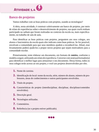 30
Atividade 1.4
Banco de projetos
Vamos trabalhar com as boas práticas com projetos, usando as tecnologias?
A ideia, nesta atividade, é construir coletivamente um banco de projetos, por meio
de relato de experiências sobre o desenvolvimento de projetos, nas quais vocês tenham
participado ou saibam que foram realizadas no contexto da escola ou, mais especifica-
mente, no trabalho de sala de aula.
Para identificar as boas práticas com projetos, perguntem aos seus colegas, aos
alunos e funcionários da escola quais eles indicam como boas práticas. Se for possível,
envolvam a comunidade para que seus membros ajudem a reconhecê-las. Afinal, esse
levantamento poderá ajudá-los a propor novos projetos que sejam motivadores para a
comunidade escolar.
Primeiramente, tente elaborar um documento, em formato de roteiro, conforme o
modeloaseguir,utilizandoumrelatodeexperiência.Conversecomseu(sua)formador(a)
para identificar o melhor lugar para armazenar o seu documento. Dessa forma, todos os
seus colegas terão acesso ao seu projeto, e você aos projetos desenvolvidos por eles.
1.	 Nome do cursista.
2.	 Identificação do local: nome da escola, série, número de alunos, número de pro-
fessores, áreas de conhecimentos e outros participantes envolvidos.
3.	 Título do projeto.
4.	 Características do projeto (interdisciplinar, disciplinar, disciplinas/conteúdos
envolvidos).
5.	 Descrição geral.
6.	 Tecnologias utilizadas.
7.	 Comentários.
8.	 Referência (se o projeto estiver publicado).
 