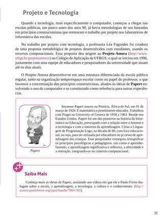 31
Projeto e Tecnologia
Quando a tecnologia, mais especificamente o computador, começou a chegar nas
escolas públicas, um pouco antes dos anos 90, já havia metodologias de uso baseadas
em princípios construcionistas que nortearam o trabalho por projeto nos laboratórios de
informática das escolas.
No trabalho por projeto com tecnologia, a professora Léa Fagundes foi criadora
de uma proposta metodológica de projetos desenvolvidos com estudantes, usando os
recursos computacionais. Essa proposta deu origem ao Projeto Amora (http://www.
ufrgs.br/projetoamora/) no Colégio de Aplicação da UFRGS, o qual se iniciou em 1996,
juntamente com uma equipe de educadores e pesquisadores da universidade que atuam
até os dias atuais.
O Projeto Amora desenvolve-se em uma estrutura diferenciada da escola pública
regular, tanto na organização tempo/espaço escolar como no papel do professor, o que
favorece a concretização dos princípios construtivistas, aliados às ideias de Papert en-
volvendo o uso do computador e se constituindo como referência para outras experiên-
cias.
Seymour Papert nasceu na Pretória, África do Sul, em 01 de
março de 1928. É matemático e proeminente educador. Trabalhou
com Piaget na University of Geneva de 1958 a 1963. Reside nos
Estados Unidos. Papert foi um dos pioneiros na história da Infor-
mática na Educação, preocupado com a relação entre o homem e
a tecnologia e com a natureza da aprendizagem. Criou a Lingua-
gem de Programação Logo, na década de 60, com foco educacio-
nal, ou seja, para ser utilizada por educadores no pr cesso de apre-
ndizagem das crianças. Esse pesquisador conseguiu ressignificar
os princípios psicológicos e pedagógicos, tais como o aprender-
fazendo, a aprendizagem significativa e reflexiva, a afetividade e
a interação, integrando-os no contexto computacional.Papert
Saiba Mais
Conheça mais as ideias de Papert, assistindo aos vídeos em que ele e Paulo Freire dia-
logam sobre a escola, a aprendizagem, a tecnologia, a cultura e o conhecimento. (http://
acervo.paulofreire.org/jspui/handle/7891/395)
 