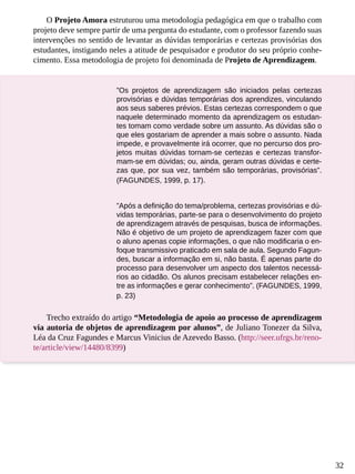 32
O Projeto Amora estruturou uma metodologia pedagógica em que o trabalho com
projeto deve sempre partir de uma pergunta do estudante, com o professor fazendo suas
intervenções no sentido de levantar as dúvidas temporárias e certezas provisórias dos
estudantes, instigando neles a atitude de pesquisador e produtor do seu próprio conhe-
cimento. Essa metodologia de projeto foi denominada de Projeto de Aprendizagem.
”Os projetos de aprendizagem são iniciados pelas certezas
provisórias e dúvidas temporárias dos aprendizes, vinculando
aos seus saberes prévios. Estas certezas correspondem o que
naquele determinado momento da aprendizagem os estudan-
tes tomam como verdade sobre um assunto. As dúvidas são o
que eles gostariam de aprender a mais sobre o assunto. Nada
impede, e provavelmente irá ocorrer, que no percurso dos pro-
jetos muitas dúvidas tornam-se certezas e certezas transfor-
mam-se em dúvidas; ou, ainda, geram outras dúvidas e certe-
zas que, por sua vez, também são temporárias, provisórias”.
(FAGUNDES, 1999, p. 17).
”Após a definição do tema/problema, certezas provisórias e dú-
vidas temporárias, parte-se para o desenvolvimento do projeto
de aprendizagem através de pesquisas, busca de informações.
Não é objetivo de um projeto de aprendizagem fazer com que
o aluno apenas copie informações, o que não modificaria o en-
foque transmissivo praticado em sala de aula. Segundo Fagun-
des, buscar a informação em si, não basta. É apenas parte do
processo para desenvolver um aspecto dos talentos necessá-
rios ao cidadão. Os alunos precisam estabelecer relações en-
tre as informações e gerar conhecimento”. (FAGUNDES, 1999,
p. 23)
Trecho extraído do artigo “Metodologia de apoio ao processo de aprendizagem
via autoria de objetos de aprendizagem por alunos”, de Juliano Tonezer da Silva,
Léa da Cruz Fagundes e Marcus Vinicius de Azevedo Basso. (http://seer.ufrgs.br/reno-
te/article/view/14480/8399)
 