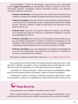 33
Essa metodologia – Projeto de Aprendizagem desenvolve-se com a participação
de uma equipe de professores que desempenham diferentes funções de forma inter-
-relacionada: professor coordenador, professor articulador, professor tutor, professor
orientador e professor especialista.
•	 Professor coordenador: atua em parceria com os professores articuladores para
viabilizar as propostas de trabalho da equipe de professores junto aos estudantes.
•	 Professor articulador: atua como referência para estudantes e equipe de profes-
sores de uma turma, cabendo-lhe auxiliar a organização da dinâmica de trabalho
docente e discente, subsidiar a equipe de especialistas com elementos do coti-
diano da sala de aula.
•	 Professor tutor: atua junto a um pequeno número de estudantes, cuja distribui-
ção é definida pela equipe de professores, cabendo-lhe acompanhar o processo
de aprendizagem de cada um.
•	 Professor orientador: atua como parceiro nas pesquisas desenvolvidas por gru-
pos de estudantes organizados em função de assuntos de investigação por eles
escolhidos. Cabe-lhe orientar os estudantes (individualmente e ao grupo) quanto
à elaboração de questionamentos sobre o assunto de interesse escolhido.
•	 Professor especialista: atua como organizador de situações de aprofundamento
na sua área de conhecimento e nas interfaces com as demais, ao considerar os
interesses e necessidades dos estudantes.
Informações extraídas do portal Projeto Amora (http://www.ufrgs.br/projetoamora/).
Essa experiência do Projeto Amora tem trazido subsídios importantes para a refle-
xão sobre o trabalho com projeto e como a tecnologia pode ser utilizada com os estu-
dantes de maneira que desperte a sua criatividade no processo de aprender.
A atividade 1.4 - Banco de Projetos - mostrou um leque de possibilidades pedagó-
gicas de práticas desenvolvidas com projetos, usando os recursos tecnológicos.
O importante é conhecer as diversas e diferentes maneiras de desenvolver o traba-
lho com projeto e analisar a sua viabilidade no contexto real da escola e da sala de aula.
Para Refletir
O que queremos com o trabalho com projeto em sala de aula?
Qual é o papel do professor, do estudante e das tecnologias da informação e da co-
municação no desenvolvimento do trabalho com projeto no seu contexto de atuação?
 