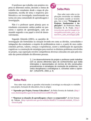 34
O professor que trabalha com projetos res-
peita os diferentes estilos, decisões e ritmos de
trabalho dos estudantes desde a etapa de pla-
nejamento, escolha de tema e respectiva pro-
blemática a ser investigada, transformando sua
turma em uma comunidade de aprendizagem e
investigação.
Não é o professor quem planeja para os
estudantes executarem: ambos podem ser par-
ceiros e sujeitos de aprendizagem, cada um
atuando segundo o seu papel e nível de desen-
volvimento.
Segundo Almeida (2001), as questões de
investigação são formuladas na situação levando em conta as dúvidas, curiosidades e
indagações dos estudantes a respeito de problemáticas reais e, a partir de seus conhe-
cimentos prévios, valores, crenças e experiências, ocorre a mobilização de aquisições
cognitivas e a construção de estratégias para resolver os distintos problemas envolvidos
no projeto, cuja superação envolve competências diversas colocadas em ação pela reu-
nião das potencialidades de diferentes pessoas.
“[...] no desenvolvimento do projeto o professor pode trabalhar
com os alunos diferentes tipos de conhecimentos que estão
imbricados e representados em termos de três construções:
procedimentos e estratégias de resolução de problemas, con-
ceitos disciplinares e estratégicas e, conceitos sobre a apren-
der”. (VALENTE, 2002, p. 4)
Saiba Mais
Para saber mais sobre as im-
plicações envolvidas no trabalho
com projetos usando as tecnolo-
gias, leia o texto “Pedagogia de
Projetos: fundamentos e im-
plicações”, da Professora Maria
Elisabette B. B. Prado. (http://
tvescola.mec.gov.br/images/sto-
ries/publicacoes/salto_para_o_fu-
turo/livro_salto_tecnologias.pdf)
Saiba Mais
Para saber mais sobre as questões relacionadas à tecnologia na educação e o trabalho
com projeto, formação de educadores, leia os artigos:
•	“Aprender por Projeto, Formar Educadores”, de Pedro Ferreira de Andrade. (http://
www.dominiopublico.gov.br/download/texto/ea000199.pdf)
•	“Repensar as situações de aprendizagem: o fazer e o compreender”, de José Arman-
do Valente. (http://eproinfo.mec.gov.br/webfolio/Mod85175/conteudo/unidade_1/Eixo1-
-Texto19.pdf)
 