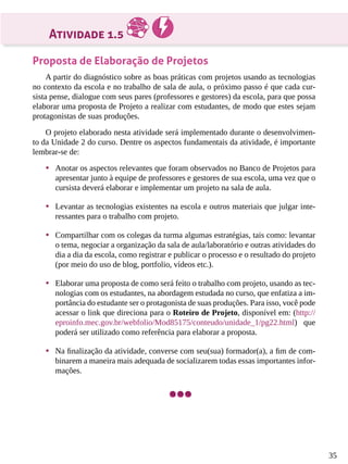 35
Atividade 1.5
Proposta de Elaboração de Projetos
A partir do diagnóstico sobre as boas práticas com projetos usando as tecnologias
no contexto da escola e no trabalho de sala de aula, o próximo passo é que cada cur-
sista pense, dialogue com seus pares (professores e gestores) da escola, para que possa
elaborar uma proposta de Projeto a realizar com estudantes, de modo que estes sejam
protagonistas de suas produções.
O projeto elaborado nesta atividade será implementado durante o desenvolvimen-
to da Unidade 2 do curso. Dentre os aspectos fundamentais da atividade, é importante
lembrar-se de:
•	 Anotar os aspectos relevantes que foram observados no Banco de Projetos para
apresentar junto à equipe de professores e gestores de sua escola, uma vez que o
cursista deverá elaborar e implementar um projeto na sala de aula.
•	 Levantar as tecnologias existentes na escola e outros materiais que julgar inte-
ressantes para o trabalho com projeto.
•	 Compartilhar com os colegas da turma algumas estratégias, tais como: levantar
o tema, negociar a organização da sala de aula/laboratório e outras atividades do
dia a dia da escola, como registrar e publicar o processo e o resultado do projeto
(por meio do uso de blog, portfolio, vídeos etc.).
•	 Elaborar uma proposta de como será feito o trabalho com projeto, usando as tec-
nologias com os estudantes, na abordagem estudada no curso, que enfatiza a im-
portância do estudante ser o protagonista de suas produções. Para isso, você pode
acessar o link que direciona para o Roteiro de Projeto, disponível em: (http://
eproinfo.mec.gov.br/webfolio/Mod85175/conteudo/unidade_1/pg22.html) que
poderá ser utilizado como referência para elaborar a proposta.
•	 Na finalização da atividade, converse com seu(sua) formador(a), a fim de com-
binarem a maneira mais adequada de socializarem todas essas importantes infor-
mações.
 