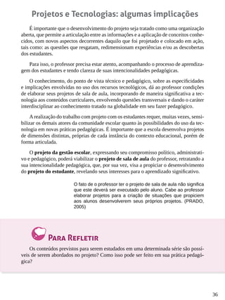 36
Projetos e Tecnologias: algumas implicações
É importante que o desenvolvimento do projeto seja tratado como uma organização
aberta, que permite a articulação entre as informações e a aplicação de conceitos conhe-
cidos, com novos aspectos decorrentes daquilo que foi projetado e colocado em ação,
tais como: as questões que resgatam, redimensionam experiências e/ou as descobertas
dos estudantes.
Para isso, o professor precisa estar atento, acompanhando o processo de aprendiza-
gem dos estudantes e tendo clareza de suas intencionalidades pedagógicas.
O conhecimento, do ponto de vista técnico e pedagógico, sobre as especificidades
e implicações envolvidas no uso dos recursos tecnológicos, dá ao professor condições
de elaborar seus projetos de sala de aula, incorporando de maneira significativa a tec-
nologia aos conteúdos curriculares, envolvendo questões transversais e dando o caráter
interdisciplinar ao conhecimento tratado na globalidade em seu fazer pedagógico.
A realização do trabalho com projeto com os estudantes requer, muitas vezes, sensi-
bilizar os demais atores da comunidade escolar quanto às possibilidades do uso da tec-
nologia em novas práticas pedagógicas. É importante que a escola desenvolva projetos
de dimensões distintas, próprias de cada instância do contexto educacional, porém de
forma articulada.
O projeto da gestão escolar, expressando seu compromisso político, administrati-
vo e pedagógico, poderá viabilizar o projeto de sala de aula do professor, retratando a
sua intencionalidade pedagógica, que, por sua vez, visa a propiciar o desenvolvimento
do projeto do estudante, revelando seus interesses para o aprendizado significativo.
O fato de o professor ter o projeto de sala de aula não significa
que este deverá ser executado pelo aluno. Cabe ao professor
elaborar projetos para a criação de situações que propiciem
aos alunos desenvolverem seus próprios projetos. (PRADO,
2005)
Para Refletir
Os conteúdos previstos para serem estudados em uma determinada série são possí-
veis de serem abordados no projeto? Como isso pode ser feito em sua prática pedagó-
gica?
 