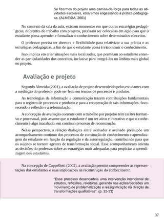 37
Se fizermos do projeto uma camisa-de-força para todas as ati-
vidades escolares, estaremos engessando a prática pedagógi-
ca. (ALMEIDA, 2001)
No contexto da sala da aula, existem momentos em que outras estratégias pedagó-
gicas, diferentes do trabalho com projetos, precisam ser colocadas em ação para que o
estudante possa aprender e formalizar o conhecimento sobre determinados conceitos.
O professor precisa ter abertura e flexibilidade para relativizar a sua prática e as
estratégias pedagógicas, a fim de que o estudante possa (re)construir o conhecimento.
Isso implica em criar situações mais localizadas, que permitam ao estudante enten-
der as particularidades dos conceitos, inclusive para integrá-los no âmbito mais global
no projeto.
Avaliação e projeto
SegundoAlmeida (2001), a avaliação de projeto desenvolvido pelos estudantes com
a mediação do professor pode ser feita em termos de processos e produtos.
As tecnologias da informação e comunicação trazem contribuições fundamentais
para o registro de processos e produtos e para a recuperação de tais informações, favo-
recendo a reflexão e a reformulação.
A concepção de avaliação coerente com o trabalho por projetos tem caráter formati-
vo e processual, pois assume que o estudante é um ser ativo e interativo e que o conhe-
cimento é algo inacabado, em contínuo processo de reconstrução.
Nessa perspectiva, a relação dialógica entre avaliador e avaliado pressupõe um
acompanhamento contínuo dos processos de construção de conhecimento e aprendiza-
gem do estudante em função da regulação e da autorregulação, contribuindo para que
os sujeitos se tornem agentes de transformação social. Esse acompanhamento orienta
as decisões do professor sobre as estratégias mais adequadas para propiciar a aprendi-
zagem dos estudantes.
Na concepção de Cappelletti (2002), a avaliação permite compreender as represen-
tações dos estudantes e suas implicações na reconstrução do conhecimento:
“Esse processo desencadeia uma intervenção intencional de
estudos, reflexões, releituras, gerando nas ações/decisões um
movimento de problematização e ressignificação na direção de
transformações qualitativas”. (p. 32-33)
 