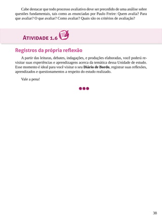38
Cabe destacar que todo processo avaliativo deve ser precedido de uma análise sobre
questões fundamentais, tais como as enunciadas por Paulo Freire: Quem avalia? Para
que avaliar? O que avaliar? Como avaliar? Quais são os critérios de avaliação?
Atividade 1.6
Registros da própria reflexão
A partir das leituras, debates, indagações, e produções elaboradas, você poderá re-
visitar suas experiências e aprendizagens acerca da temática dessa Unidade de estudo.
Esse momento é ideal para você visitar o seu Diário de Bordo, registrar suas reflexões,
aprendizados e questionamentos a respeito do estudo realizado.
Vale a pena!
 