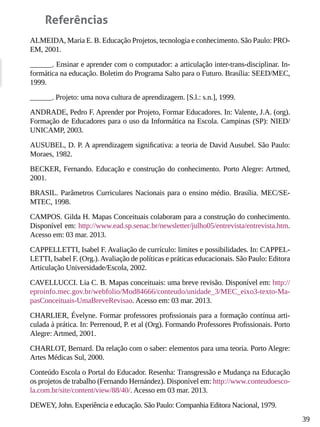 39
Referências
ALMEIDA, Maria E. B. Educação Projetos, tecnologia e conhecimento. São Paulo: PRO-
EM, 2001.
______. Ensinar e aprender com o computador: a articulação inter-trans-disciplinar. In-
formática na educação. Boletim do Programa Salto para o Futuro. Brasília: SEED/MEC,
1999.
______. Projeto: uma nova cultura de aprendizagem. [S.l.: s.n.], 1999.
ANDRADE, Pedro F. Aprender por Projeto, Formar Educadores. In: Valente, J.A. (org).
Formação de Educadores para o uso da Informática na Escola. Campinas (SP): NIED/
UNICAMP, 2003.
AUSUBEL, D. P. A aprendizagem significativa: a teoria de David Ausubel. São Paulo:
Moraes, 1982.
BECKER, Fernando. Educação e construção do conhecimento. Porto Alegre: Artmed,
2001.
BRASIL. Parâmetros Curriculares Nacionais para o ensino médio. Brasília. MEC/SE-
MTEC, 1998.
CAMPOS. Gilda H. Mapas Conceituais colaboram para a construção do conhecimento.
Disponível em: http://www.ead.sp.senac.br/newsletter/julho05/entrevista/entrevista.htm.
Acesso em: 03 mar. 2013.
CAPPELLETTI, Isabel F. Avaliação de currículo: limites e possibilidades. In: CAPPEL-
LETTI, Isabel F. (Org.).Avaliação de políticas e práticas educacionais. São Paulo: Editora
Articulação Universidade/Escola, 2002.
CAVELLUCCI. Lia C. B. Mapas conceituais: uma breve revisão. Disponível em: http://
eproinfo.mec.gov.br/webfolio/Mod84666/conteudo/unidade_3/MEC_eixo3-texto-Ma-
pasConceituais-UmaBreveRevisao. Acesso em: 03 mar. 2013.
CHARLIER, Évelyne. Formar professores profissionais para a formação contínua arti-
culada à prática. In: Perrenoud, P. et al (Org). Formando Professores Profissionais. Porto
Alegre: Artmed, 2001.
CHARLOT, Bernard. Da relação com o saber: elementos para uma teoria. Porto Alegre:
Artes Médicas Sul, 2000.
Conteúdo Escola o Portal do Educador. Resenha: Transgressão e Mudança na Educação
os projetos de trabalho (Fernando Hernández). Disponível em: http://www.conteudoesco-
la.com.br/site/content/view/88/40/. Acesso em 03 mar. 2013.
DEWEY, John. Experiência e educação. São Paulo: Companhia Editora Nacional, 1979.
 