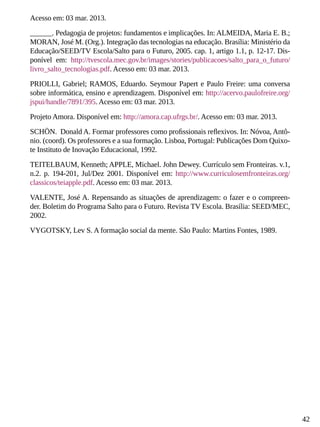 42
Acesso em: 03 mar. 2013.
______. Pedagogia de projetos: fundamentos e implicações. In: ALMEIDA, Maria E. B.;
MORAN, José M. (Org.). Integração das tecnologias na educação. Brasília: Ministério da
Educação/SEED/TV Escola/Salto para o Futuro, 2005. cap. 1, artigo 1.1, p. 12-17. Dis-
ponível em: http://tvescola.mec.gov.br/images/stories/publicacoes/salto_para_o_futuro/
livro_salto_tecnologias.pdf. Acesso em: 03 mar. 2013.
PRIOLLI, Gabriel; RAMOS, Eduardo. Seymour Papert e Paulo Freire: uma conversa
sobre informática, ensino e aprendizagem. Disponível em: http://acervo.paulofreire.org/
jspui/handle/7891/395. Acesso em: 03 mar. 2013.
Projeto Amora. Disponível em: http://amora.cap.ufrgs.br/. Acesso em: 03 mar. 2013.
SCHÖN. Donald A. Formar professores como profissionais reflexivos. In: Nóvoa, Antô-
nio. (coord). Os professores e a sua formação. Lisboa, Portugal: Publicações Dom Quixo-
te Instituto de Inovação Educacional, 1992.
TEITELBAUM, Kenneth; APPLE, Michael. John Dewey. Currículo sem Fronteiras. v.1,
n.2. p. 194-201, Jul/Dez 2001. Disponível em: http://www.curriculosemfronteiras.org/
classicos/teiapple.pdf. Acesso em: 03 mar. 2013.
VALENTE, José A. Repensando as situações de aprendizagem: o fazer e o compreen-
der. Boletim do Programa Salto para o Futuro. Revista TV Escola. Brasília: SEED/MEC,
2002.
VYGOTSKY, Lev S. A formação social da mente. São Paulo: Martins Fontes, 1989.
 