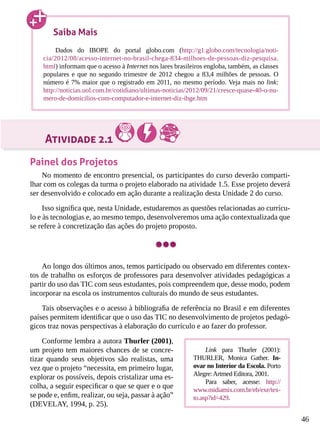 46
Atividade 2.1
Painel dos Projetos
No momento de encontro presencial, os participantes do curso deverão comparti-
lhar com os colegas da turma o projeto elaborado na atividade 1.5. Esse projeto deverá
ser desenvolvido e colocado em ação durante a realização desta Unidade 2 do curso.
Isso significa que, nesta Unidade, estudaremos as questões relacionadas ao currícu-
lo e às tecnologias e, ao mesmo tempo, desenvolveremos uma ação contextualizada que
se refere à concretização das ações do projeto proposto.
Ao longo dos últimos anos, temos participado ou observado em diferentes contex-
tos de trabalho os esforços de professores para desenvolver atividades pedagógicas a
partir do uso das TIC com seus estudantes, pois compreendem que, desse modo, podem
incorporar na escola os instrumentos culturais do mundo de seus estudantes.
Tais observações e o acesso à bibliografia de referência no Brasil e em diferentes
países permitem identificar que o uso das TIC no desenvolvimento de projetos pedagó-
gicos traz novas perspectivas à elaboração do currículo e ao fazer do professor.
Conforme lembra a autora Thurler (2001),
um projeto tem maiores chances de se concre-
tizar quando seus objetivos são realistas, uma
vez que o projeto “necessita, em primeiro lugar,
explorar os possíveis, depois cristalizar uma es-
colha, a seguir especificar o que se quer e o que
se pode e, enfim, realizar, ou seja, passar à ação”
(DEVELAY, 1994, p. 25).
Saiba Mais
Dados do IBOPE do portal globo.com (http://g1.globo.com/tecnologia/noti-
cia/2012/08/acesso-internet-no-brasil-chega-834-milhoes-de-pessoas-diz-pesquisa.
html) informam que o acesso à Internet nos lares brasileiros engloba, também, as classes
populares e que no segundo trimestre de 2012 chegou a 83,4 milhões de pessoas. O
número é 7% maior que o registrado em 2011, no mesmo período. Veja mais no link:
http://noticias.uol.com.br/cotidiano/ultimas-noticias/2012/09/21/cresce-quase-40-o-nu-
mero-de-domicilios-com-computador-e-internet-diz-ibge.htm
Link para Thurler (2001):
THURLER, Monica Gather. In-
ovar no Interior da Escola. Porto
Alegre:Artmed Editora, 2001.
Para saber, acesse: http://
www.midiamix.com.br/eb/exe/tex-
to.asp?id=429.
 
